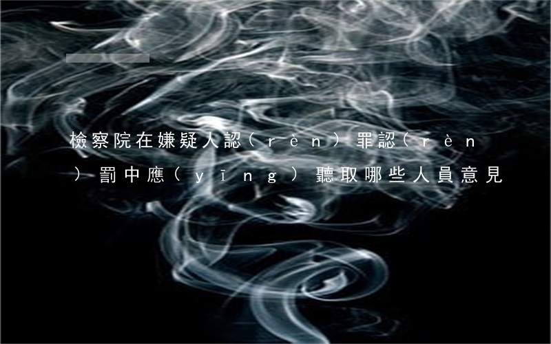 檢察院在嫌疑人認(rèn)罪認(rèn)罰中應(yīng)聽取哪些人員意見？